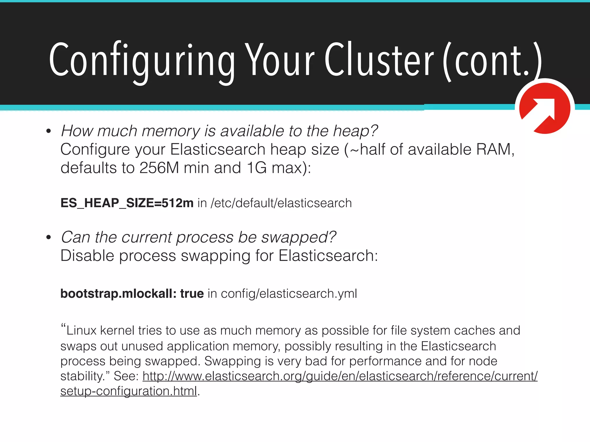 Conﬁguring Your Cluster (cont.)
• How much memory is available to the heap? 
Conﬁgure your Elasticsearch heap size (~half of available RAM,
defaults to 256M min and 1G max): 
 
ES_HEAP_SIZE=512m in /etc/default/elasticsearch
• Can the current process be swapped? 
Disable process swapping for Elasticsearch: 
 
bootstrap.mlockall: true in conﬁg/elasticsearch.yml 
 
“Linux kernel tries to use as much memory as possible for ﬁle system caches and
swaps out unused application memory, possibly resulting in the Elasticsearch
process being swapped. Swapping is very bad for performance and for node
stability.” See: http://www.elasticsearch.org/guide/en/elasticsearch/reference/current/
setup-conﬁguration.html.
 