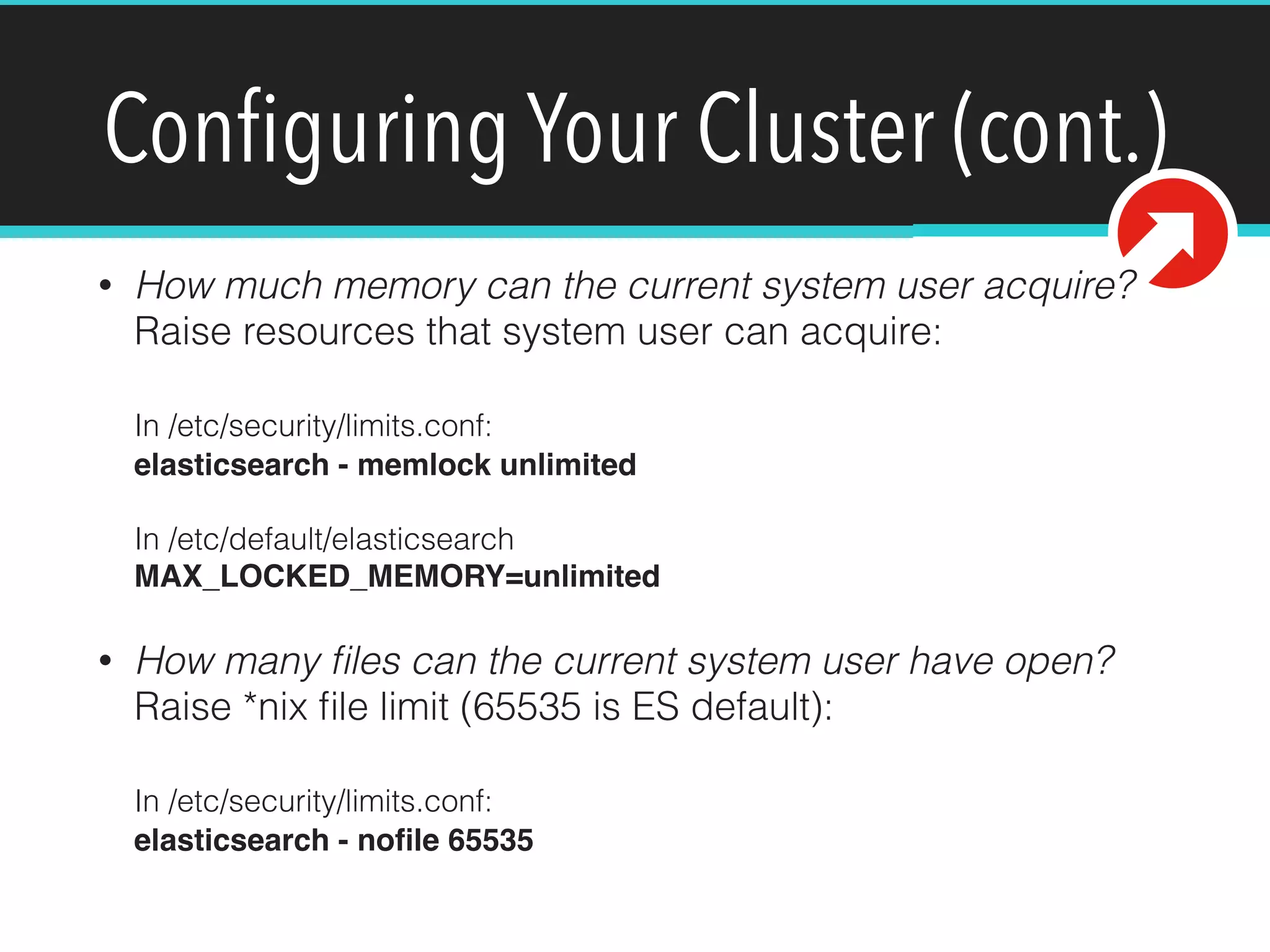Conﬁguring Your Cluster (cont.)
• How much memory can the current system user acquire?  
Raise resources that system user can acquire: 
 
In /etc/security/limits.conf: 
elasticsearch - memlock unlimited 
 
In /etc/default/elasticsearch 
MAX_LOCKED_MEMORY=unlimited
• How many ﬁles can the current system user have open?  
Raise *nix ﬁle limit (65535 is ES default): 
 
In /etc/security/limits.conf: 
elasticsearch - noﬁle 65535
 