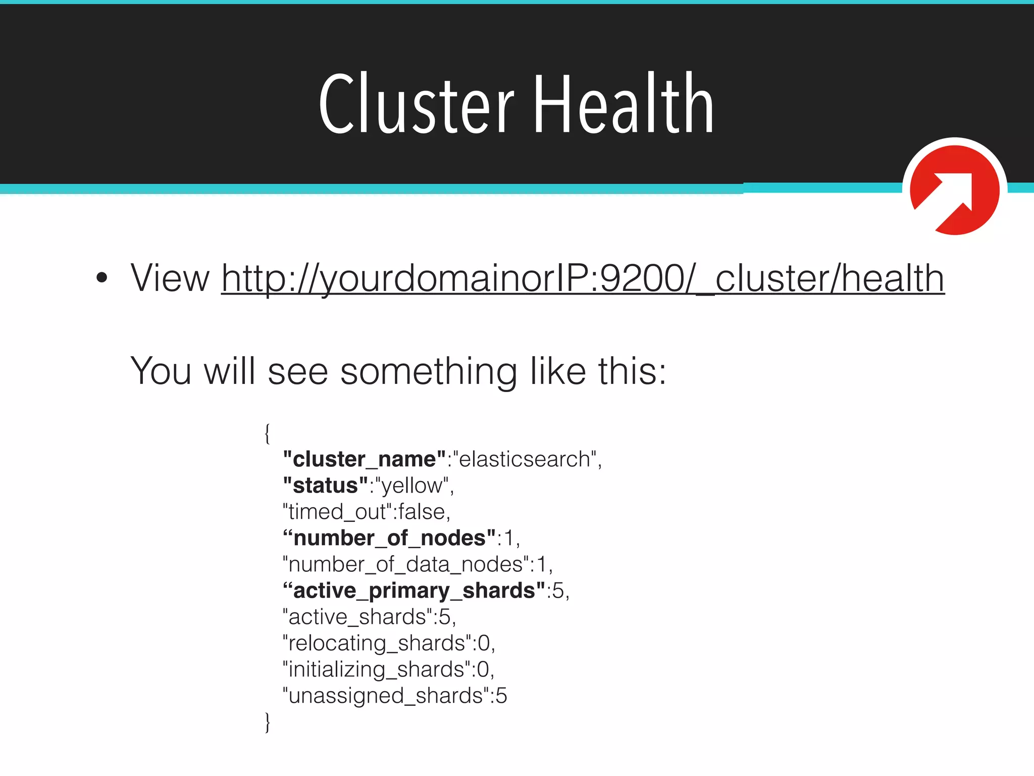 Cluster Health
• View http://yourdomainorIP:9200/_cluster/health 
 
You will see something like this: 
{ 
"cluster_name":"elasticsearch", 
"status":"yellow", 
"timed_out":false, 
“number_of_nodes":1, 
"number_of_data_nodes":1, 
“active_primary_shards":5, 
"active_shards":5, 
"relocating_shards":0, 
"initializing_shards":0, 
"unassigned_shards":5 
}
 