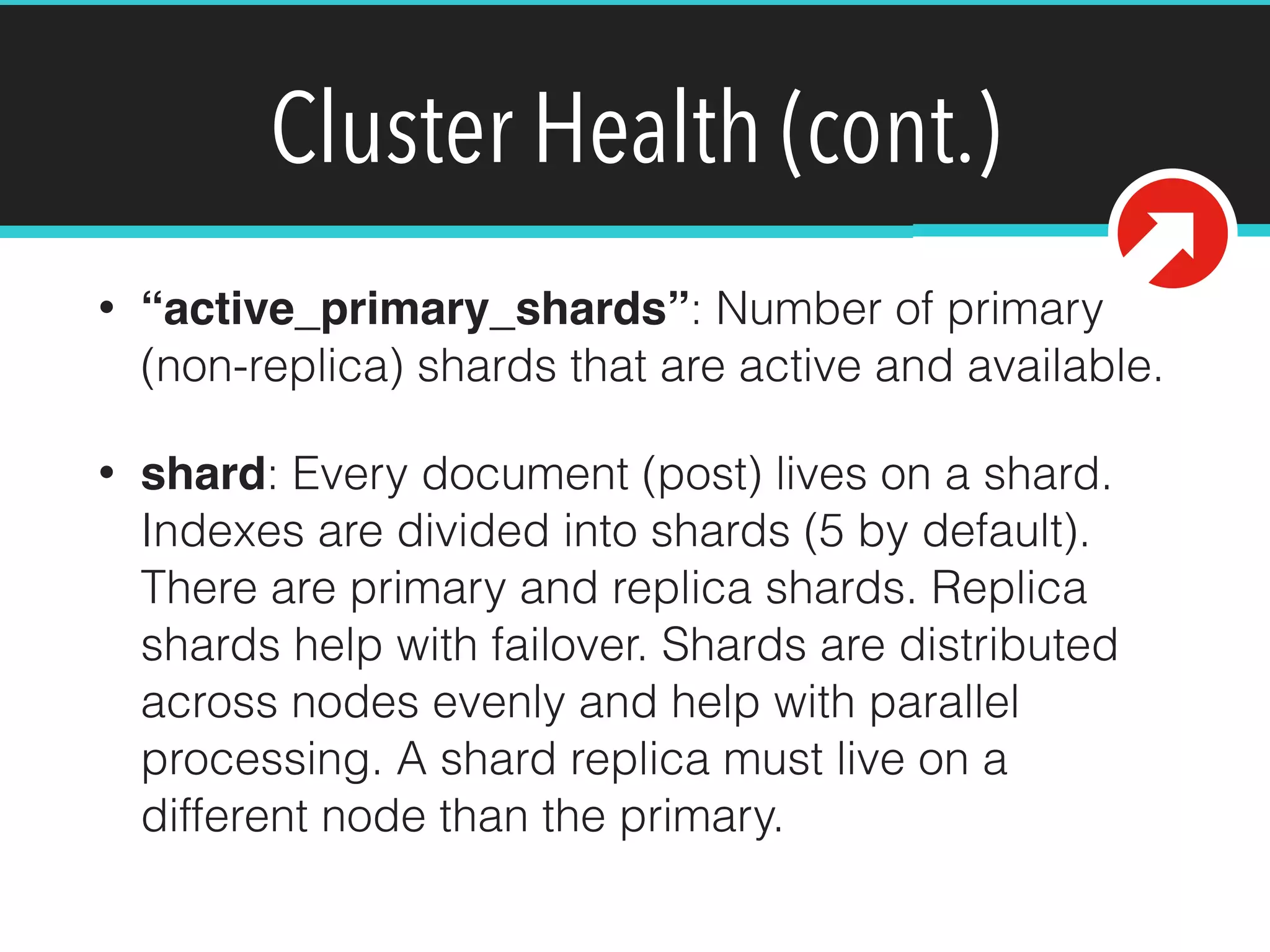 Cluster Health (cont.)
• “active_primary_shards”: Number of primary
(non-replica) shards that are active and available.
• shard: Every document (post) lives on a shard.
Indexes are divided into shards (5 by default).
There are primary and replica shards. Replica
shards help with failover. Shards are distributed
across nodes evenly and help with parallel
processing. A shard replica must live on a
different node than the primary.
 