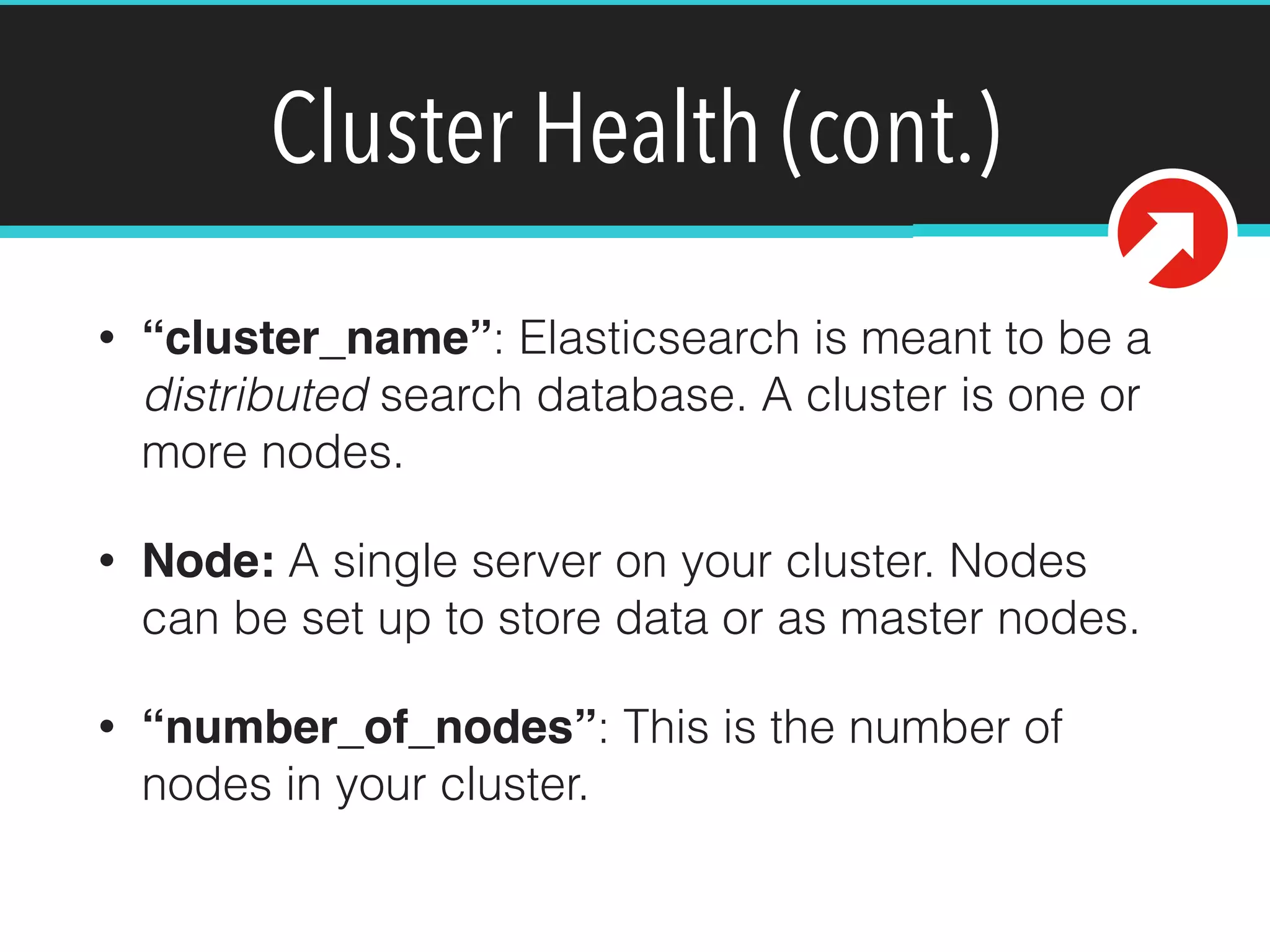 Cluster Health (cont.)
• “cluster_name”: Elasticsearch is meant to be a
distributed search database. A cluster is one or
more nodes.
• Node: A single server on your cluster. Nodes
can be set up to store data or as master nodes.
• “number_of_nodes”: This is the number of
nodes in your cluster.
 