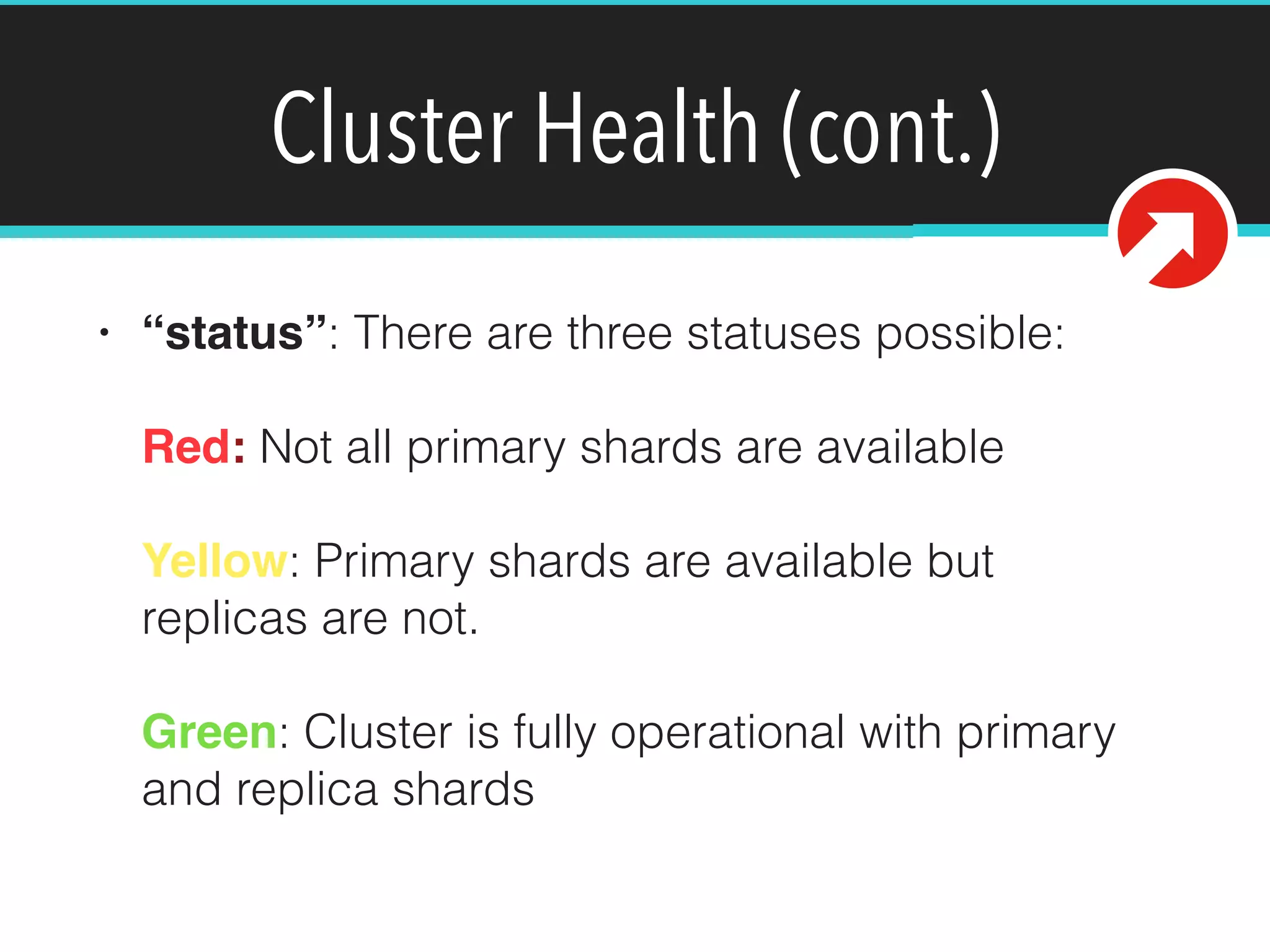 Cluster Health (cont.)
• “status”: There are three statuses possible: 
 
Red: Not all primary shards are available 
 
Yellow: Primary shards are available but
replicas are not. 
 
Green: Cluster is fully operational with primary
and replica shards
 