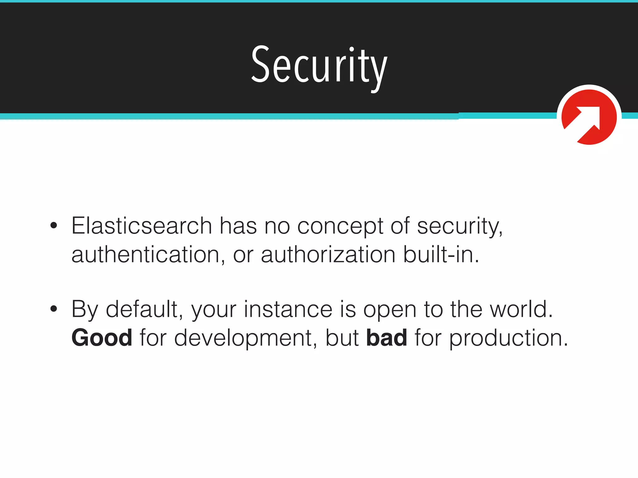 Security
• Elasticsearch has no concept of security,
authentication, or authorization built-in.
• By default, your instance is open to the world.
Good for development, but bad for production.
 