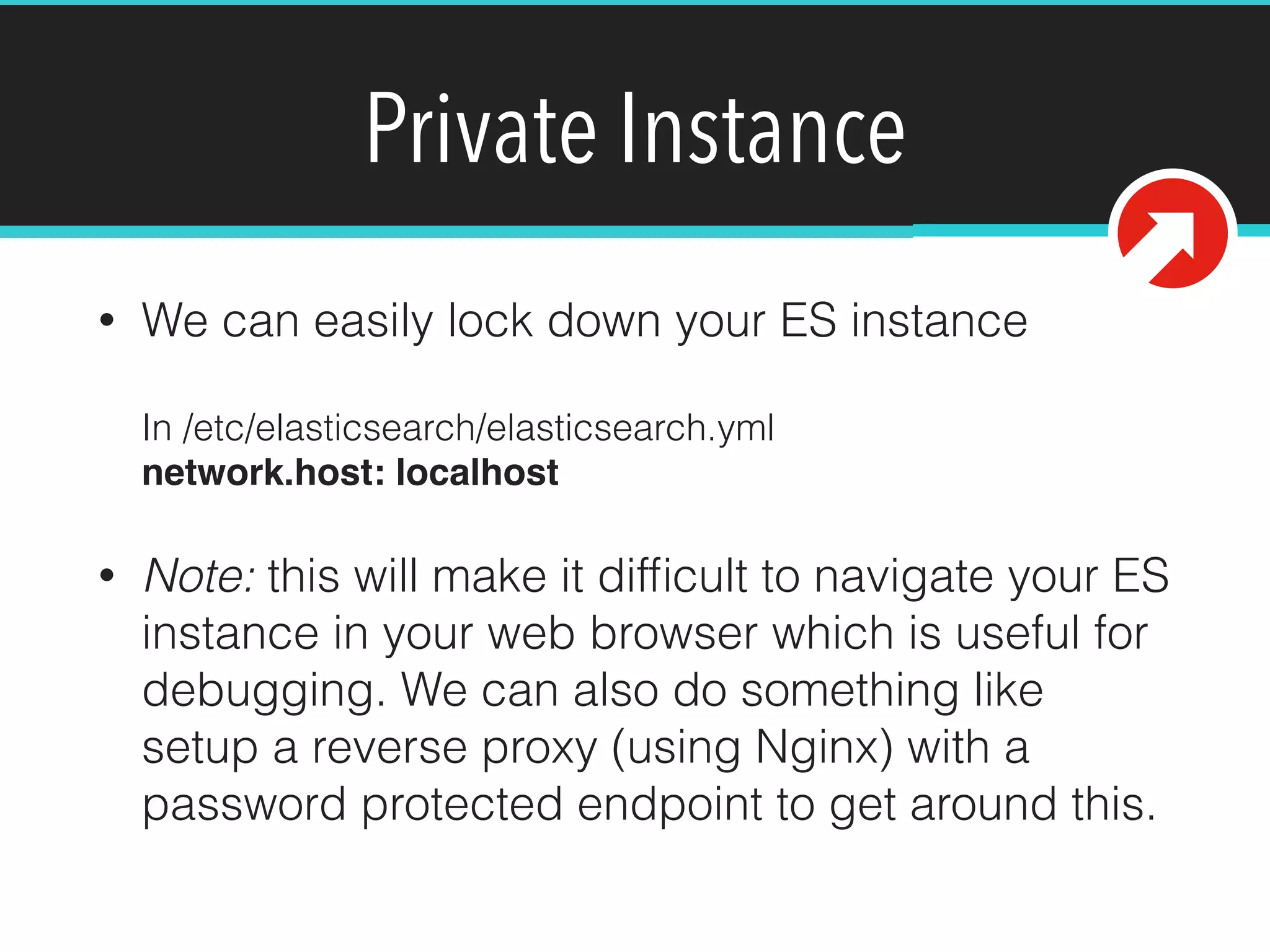 Private Instance
• We can easily lock down your ES instance 
 
In /etc/elasticsearch/elasticsearch.yml 
network.host: localhost!
• Note: this will make it difﬁcult to navigate your ES
instance in your web browser which is useful for
debugging. We can also do something like
setup a reverse proxy (using Nginx) with a
password protected endpoint to get around this.
 