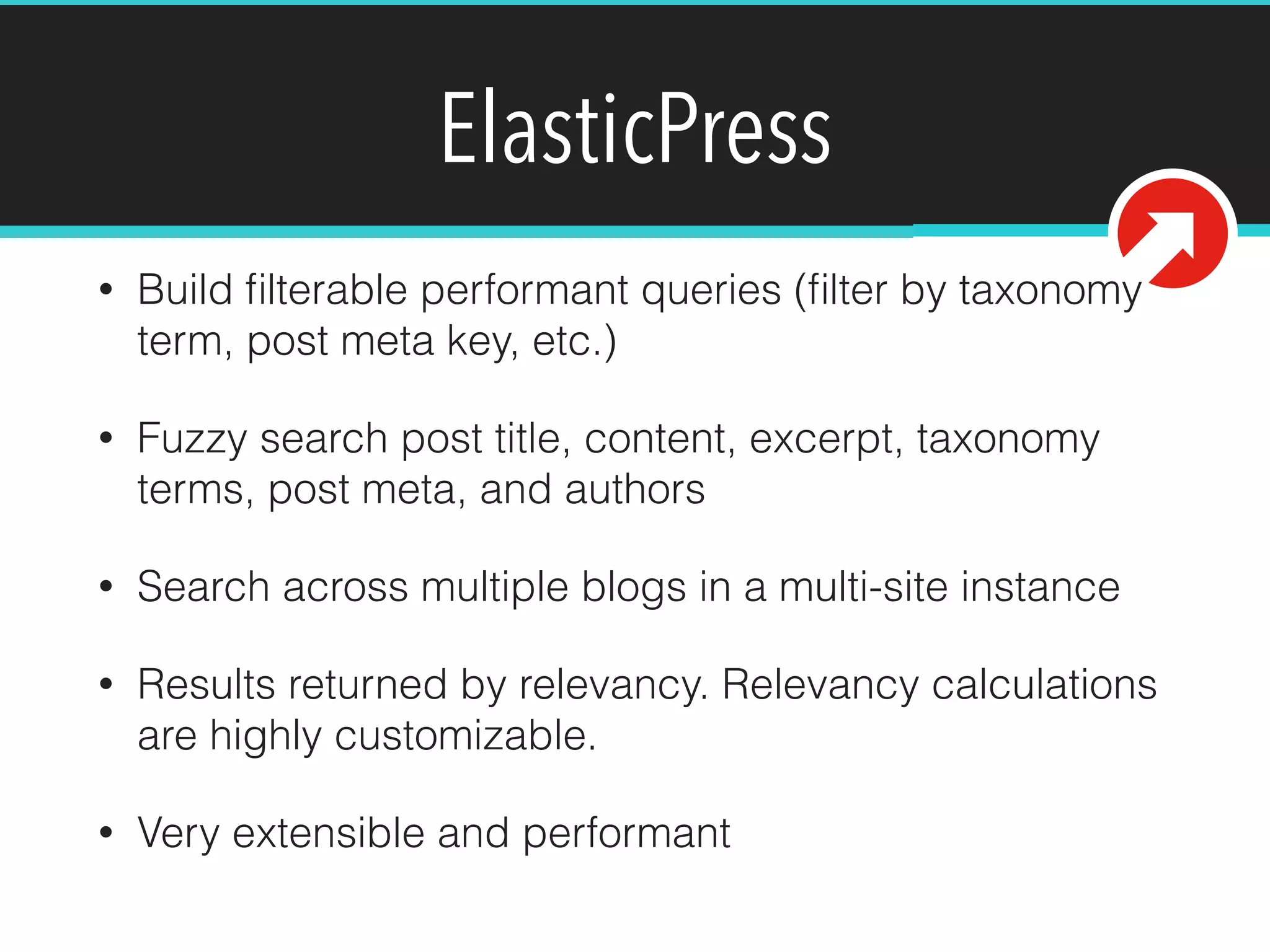ElasticPress
• Build ﬁlterable performant queries (ﬁlter by taxonomy
term, post meta key, etc.)
• Fuzzy search post title, content, excerpt, taxonomy
terms, post meta, and authors
• Search across multiple blogs in a multi-site instance
• Results returned by relevancy. Relevancy calculations
are highly customizable.
• Very extensible and performant
 