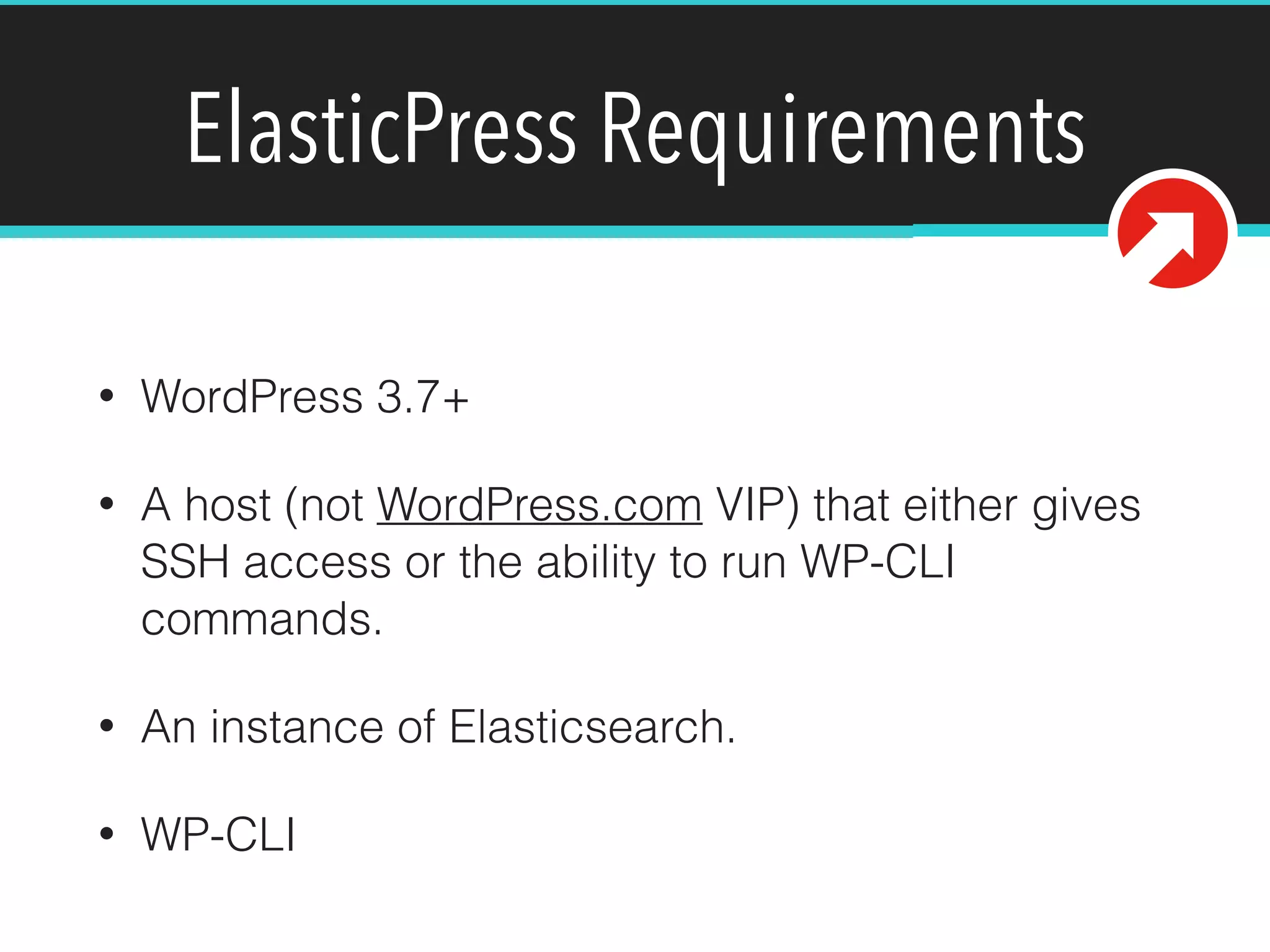 ElasticPress Requirements
!
• WordPress 3.7+
• A host (not WordPress.com VIP) that either gives
SSH access or the ability to run WP-CLI
commands.
• An instance of Elasticsearch.
• WP-CLI
 