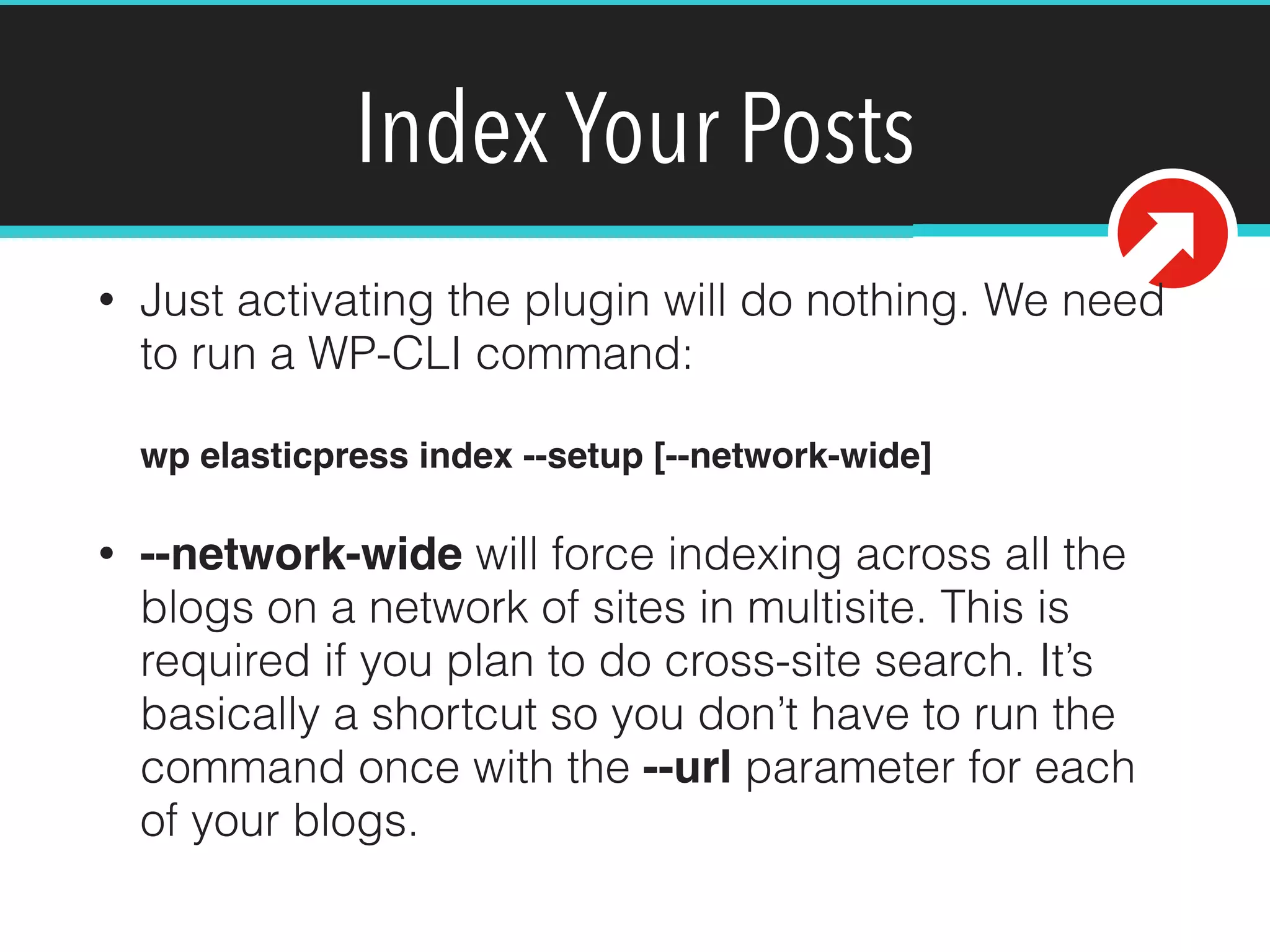 Index Your Posts
• Just activating the plugin will do nothing. We need
to run a WP-CLI command: 
 
wp elasticpress index --setup [--network-wide]!
• --network-wide will force indexing across all the
blogs on a network of sites in multisite. This is
required if you plan to do cross-site search. It’s
basically a shortcut so you don’t have to run the
command once with the --url parameter for each
of your blogs.
 