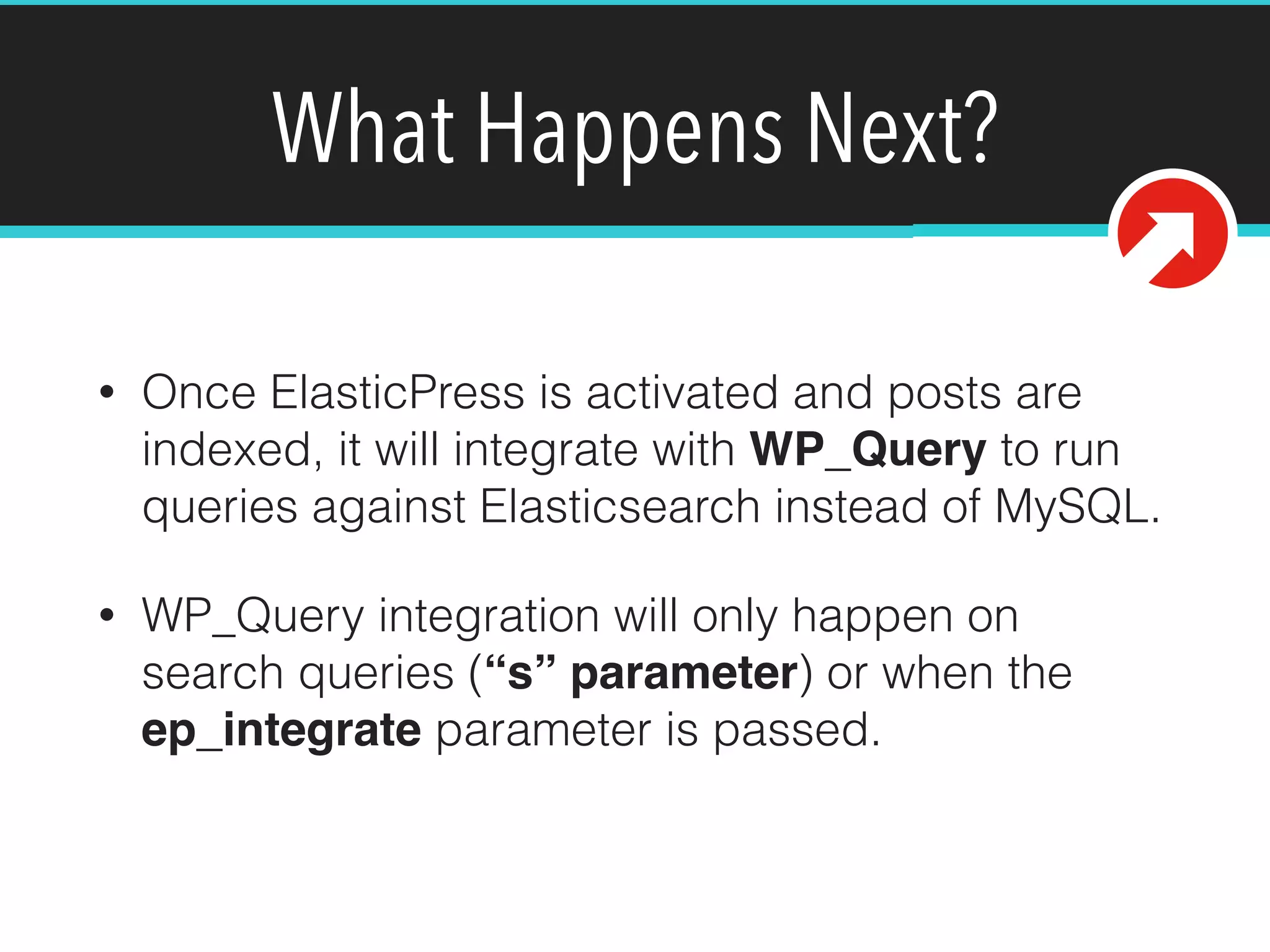 What Happens Next?
• Once ElasticPress is activated and posts are
indexed, it will integrate with WP_Query to run
queries against Elasticsearch instead of MySQL.
• WP_Query integration will only happen on
search queries (“s” parameter) or when the
ep_integrate parameter is passed.
 