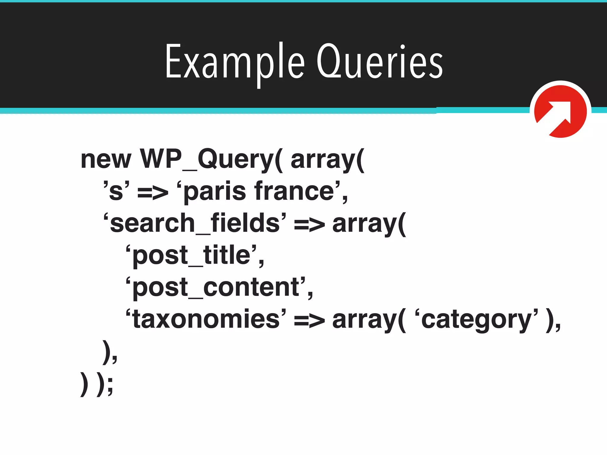 Example Queries
new WP_Query( array( 
’s’ => ‘paris france’, 
‘search_ﬁelds’ => array( 
‘post_title’, 
‘post_content’, 
‘taxonomies’ => array( ‘category’ ), 
), 
) );
 