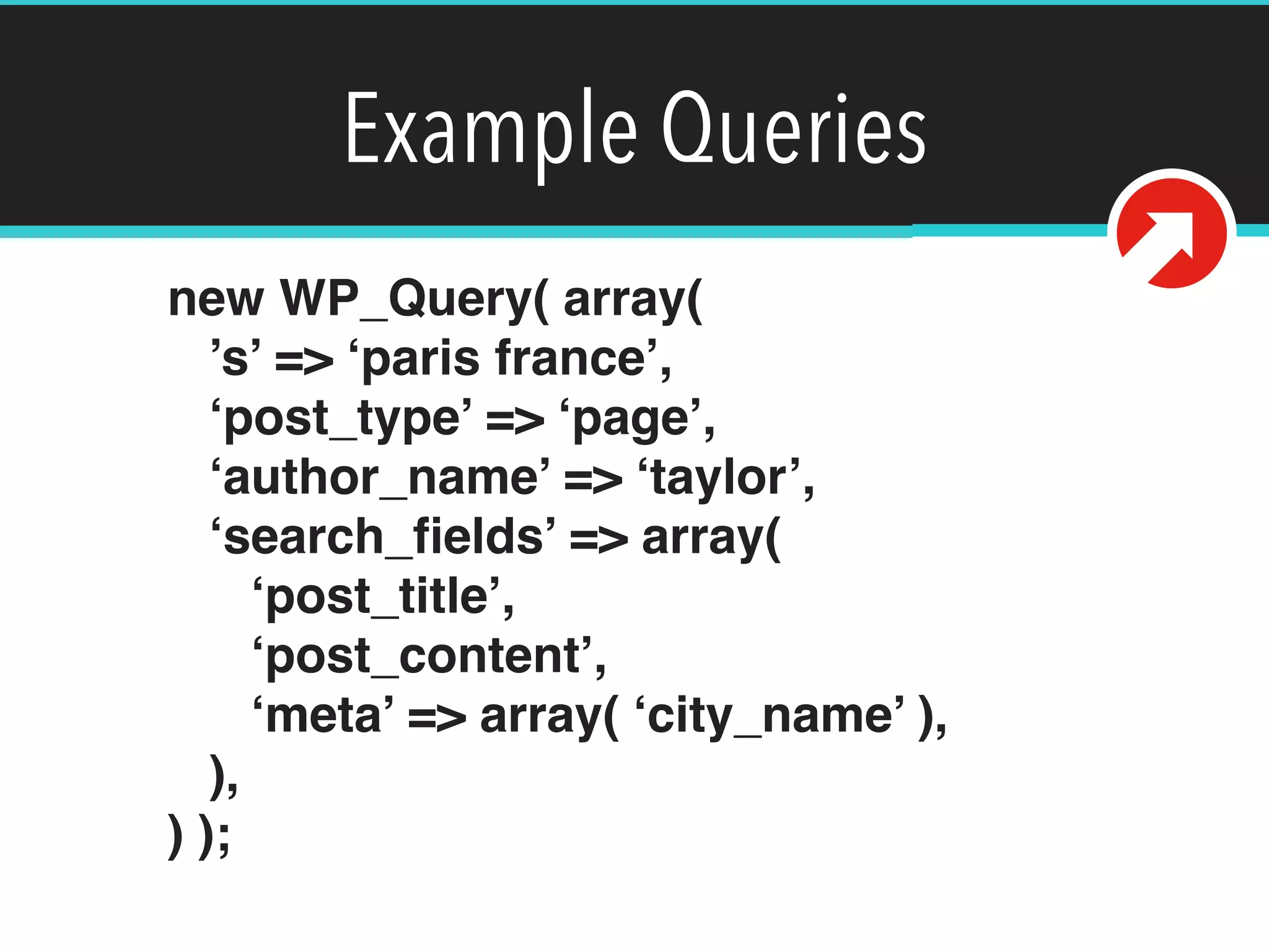 Example Queries
new WP_Query( array( 
’s’ => ‘paris france’, 
‘post_type’ => ‘page’, 
‘author_name’ => ‘taylor’, 
‘search_ﬁelds’ => array( 
‘post_title’, 
‘post_content’, 
‘meta’ => array( ‘city_name’ ), 
), 
) );
 