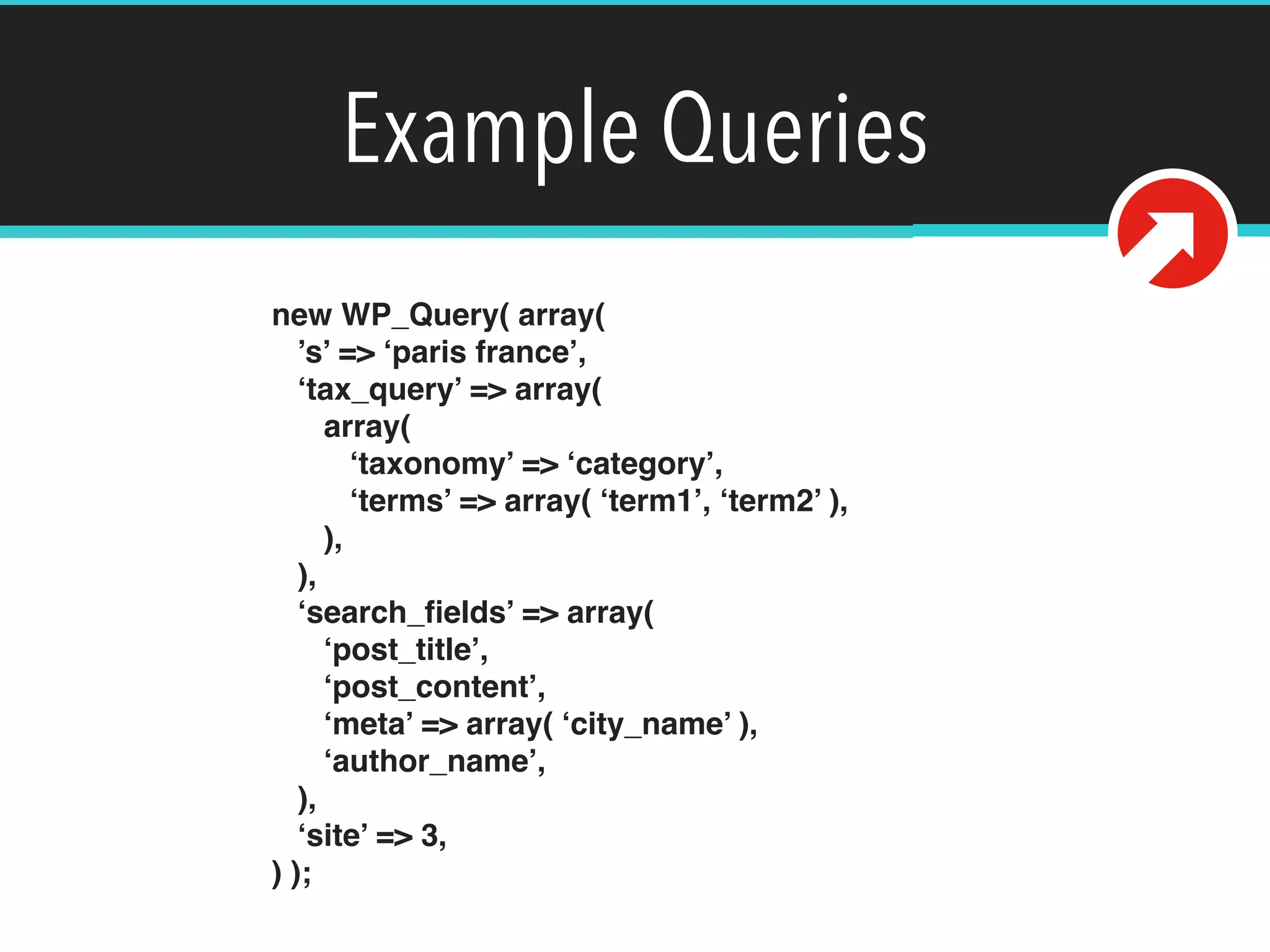 Example Queries
new WP_Query( array( 
’s’ => ‘paris france’, 
‘tax_query’ => array( 
array( 
‘taxonomy’ => ‘category’, 
‘terms’ => array( ‘term1’, ‘term2’ ), 
), 
), 
‘search_ﬁelds’ => array( 
‘post_title’, 
‘post_content’, 
‘meta’ => array( ‘city_name’ ), 
‘author_name’, 
), 
‘site’ => 3, 
) );
 