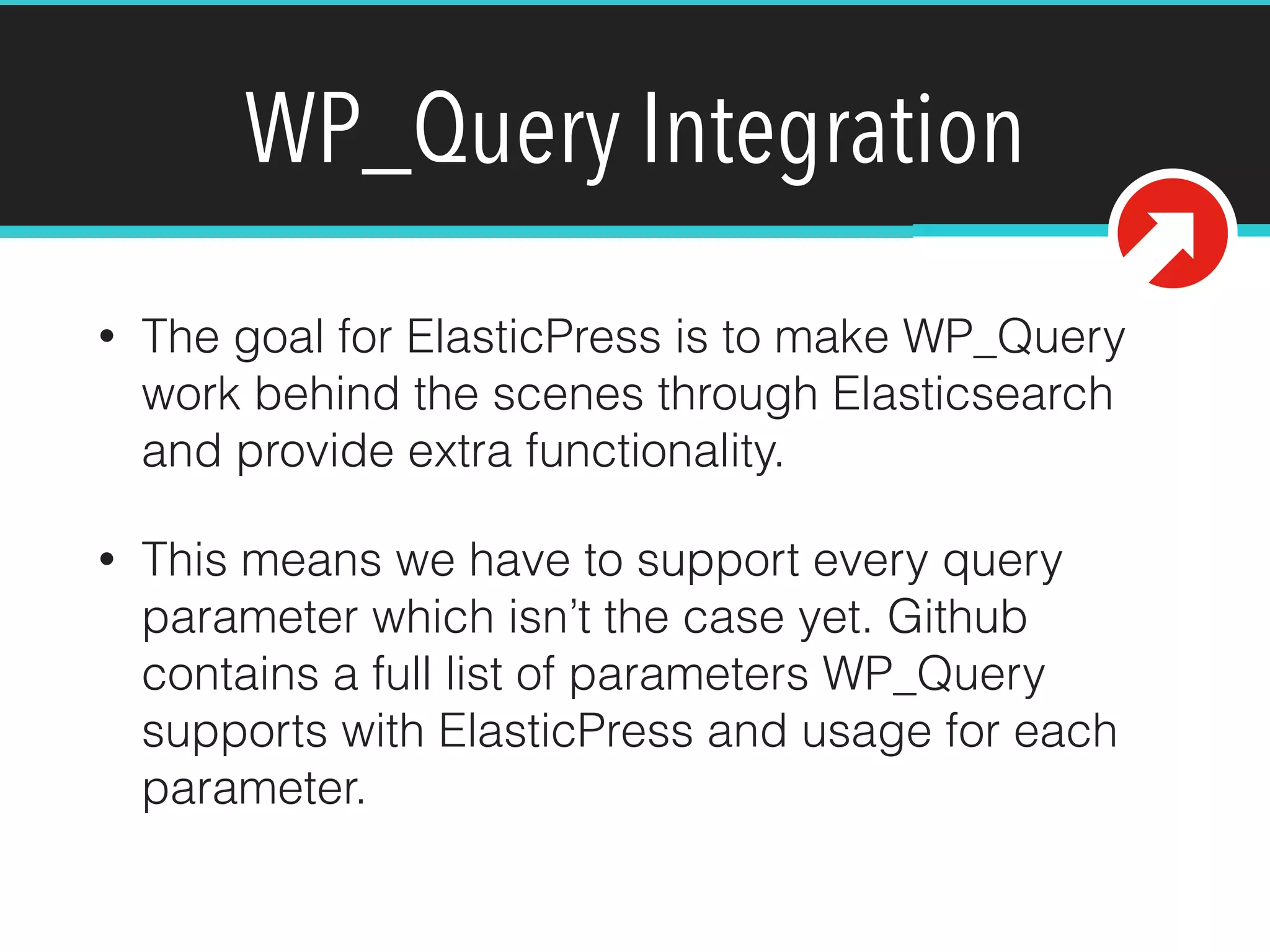 WP_Query Integration
• The goal for ElasticPress is to make WP_Query
work behind the scenes through Elasticsearch
and provide extra functionality.
• This means we have to support every query
parameter which isn’t the case yet. Github
contains a full list of parameters WP_Query
supports with ElasticPress and usage for each
parameter.
 