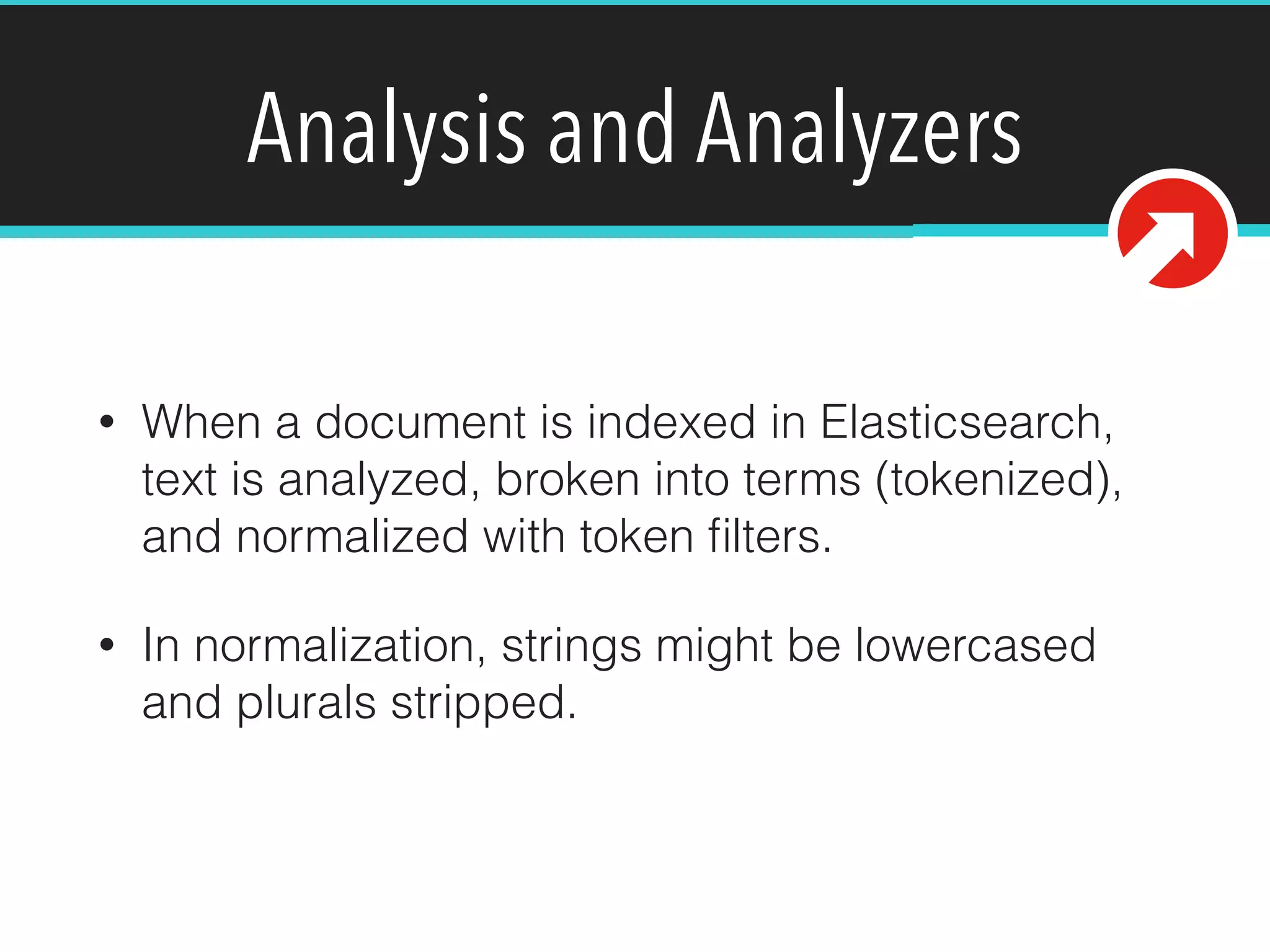Analysis and Analyzers
• When a document is indexed in Elasticsearch,
text is analyzed, broken into terms (tokenized),
and normalized with token ﬁlters.
• In normalization, strings might be lowercased
and plurals stripped.
 