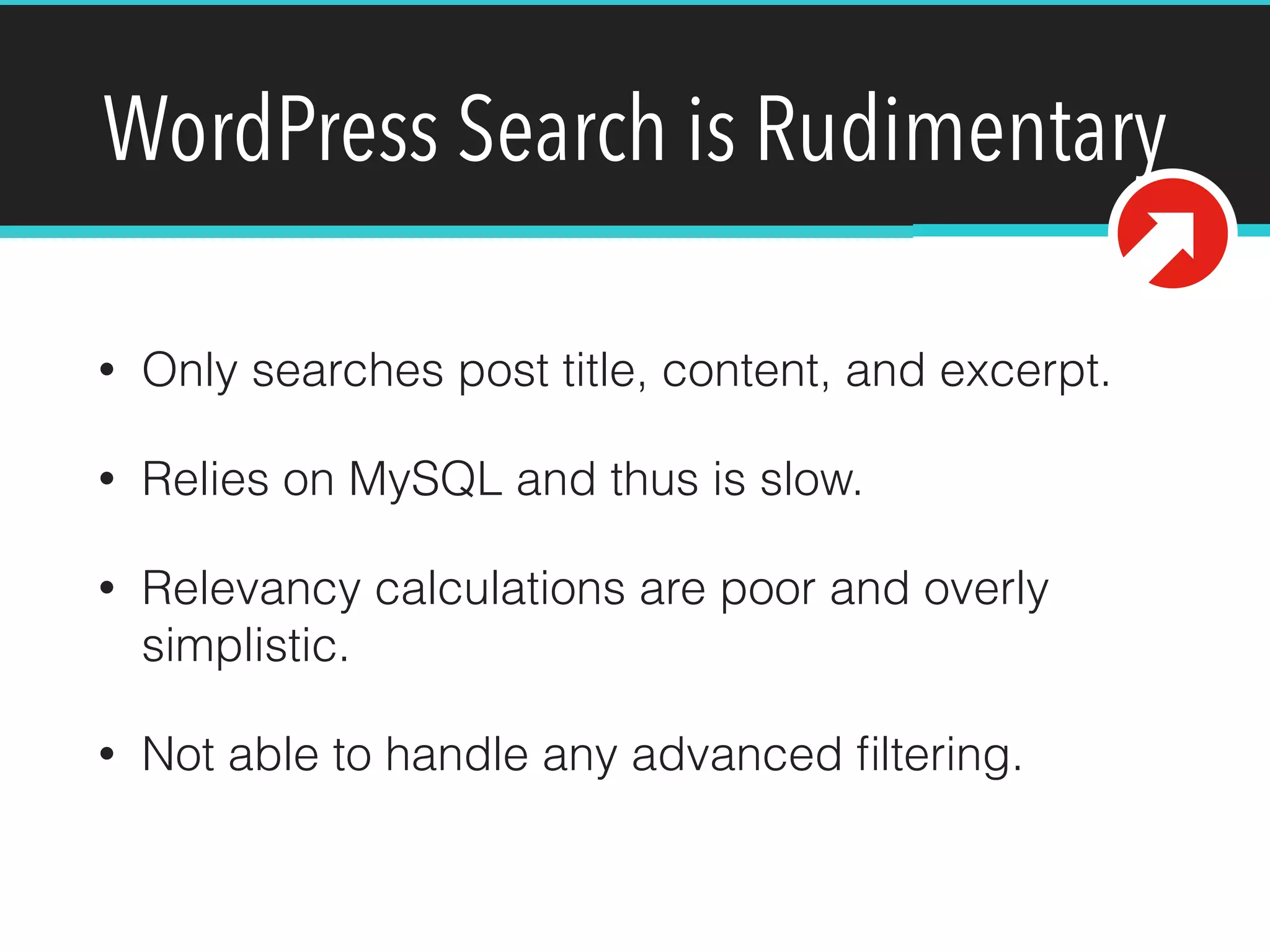 WordPress Search is Rudimentary
• Only searches post title, content, and excerpt.
• Relies on MySQL and thus is slow.
• Relevancy calculations are poor and overly
simplistic.
• Not able to handle any advanced ﬁltering.
 