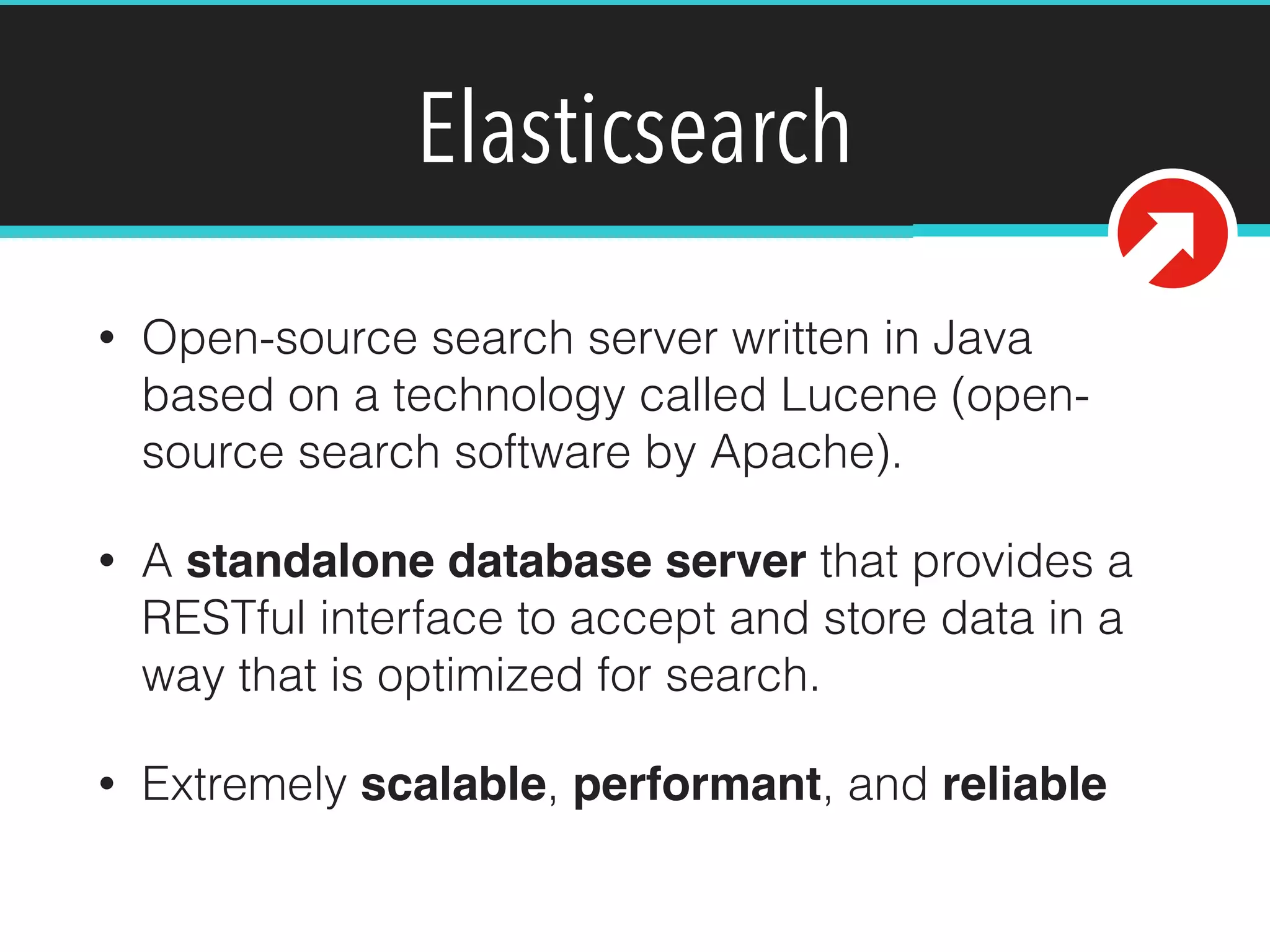 Elasticsearch
• Open-source search server written in Java
based on a technology called Lucene (open-
source search software by Apache).
• A standalone database server that provides a
RESTful interface to accept and store data in a
way that is optimized for search.
• Extremely scalable, performant, and reliable
 