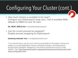 Conﬁguring Your Cluster (cont.)
• How much memory is available to the heap? 
Conﬁgure your Elasticsearch heap size (~half of available RAM,
defaults to 256M min and 1G max): 
 
ES_HEAP_SIZE=512m in /etc/default/elasticsearch
• Can the current process be swapped? 
Disable process swapping for Elasticsearch: 
 
bootstrap.mlockall: true in conﬁg/elasticsearch.yml 
 
“Linux kernel tries to use as much memory as possible for ﬁle system caches and
swaps out unused application memory, possibly resulting in the Elasticsearch
process being swapped. Swapping is very bad for performance and for node
stability.” See: http://www.elasticsearch.org/guide/en/elasticsearch/reference/current/
setup-conﬁguration.html.
 