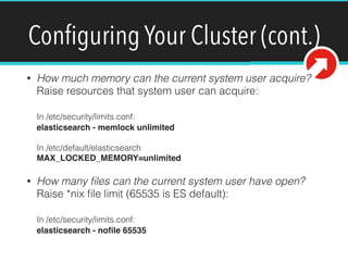 Conﬁguring Your Cluster (cont.)
• How much memory can the current system user acquire?  
Raise resources that system user can acquire: 
 
In /etc/security/limits.conf: 
elasticsearch - memlock unlimited 
 
In /etc/default/elasticsearch 
MAX_LOCKED_MEMORY=unlimited
• How many ﬁles can the current system user have open?  
Raise *nix ﬁle limit (65535 is ES default): 
 
In /etc/security/limits.conf: 
elasticsearch - noﬁle 65535
 