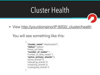 Cluster Health
• View http://yourdomainorIP:9200/_cluster/health 
 
You will see something like this: 
{ 
"cluster_name":"elasticsearch", 
"status":"yellow", 
"timed_out":false, 
“number_of_nodes":1, 
"number_of_data_nodes":1, 
“active_primary_shards":5, 
"active_shards":5, 
"relocating_shards":0, 
"initializing_shards":0, 
"unassigned_shards":5 
}
 