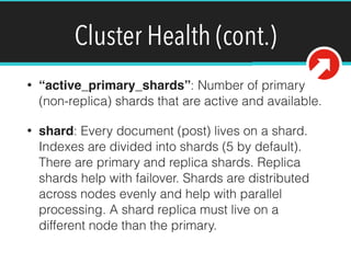 Cluster Health (cont.)
• “active_primary_shards”: Number of primary
(non-replica) shards that are active and available.
• shard: Every document (post) lives on a shard.
Indexes are divided into shards (5 by default).
There are primary and replica shards. Replica
shards help with failover. Shards are distributed
across nodes evenly and help with parallel
processing. A shard replica must live on a
different node than the primary.
 