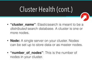 Cluster Health (cont.)
• “cluster_name”: Elasticsearch is meant to be a
distributed search database. A cluster is one or
more nodes.
• Node: A single server on your cluster. Nodes
can be set up to store data or as master nodes.
• “number_of_nodes”: This is the number of
nodes in your cluster.
 