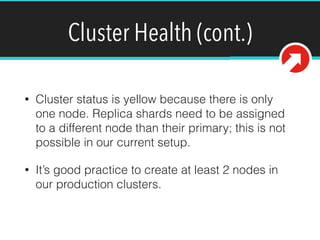 Cluster Health (cont.)
• Cluster status is yellow because there is only
one node. Replica shards need to be assigned
to a different node than their primary; this is not
possible in our current setup.
• It’s good practice to create at least 2 nodes in
our production clusters.
 