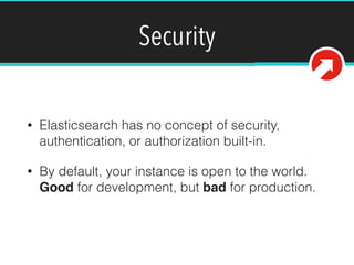 Security
• Elasticsearch has no concept of security,
authentication, or authorization built-in.
• By default, your instance is open to the world.
Good for development, but bad for production.
 