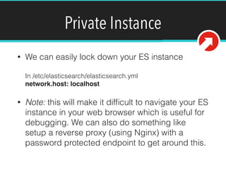 Private Instance
• We can easily lock down your ES instance 
 
In /etc/elasticsearch/elasticsearch.yml 
network.host: localhost!
• Note: this will make it difﬁcult to navigate your ES
instance in your web browser which is useful for
debugging. We can also do something like
setup a reverse proxy (using Nginx) with a
password protected endpoint to get around this.
 