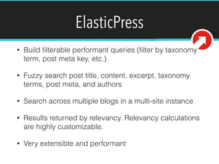 ElasticPress
• Build ﬁlterable performant queries (ﬁlter by taxonomy
term, post meta key, etc.)
• Fuzzy search post title, content, excerpt, taxonomy
terms, post meta, and authors
• Search across multiple blogs in a multi-site instance
• Results returned by relevancy. Relevancy calculations
are highly customizable.
• Very extensible and performant
 