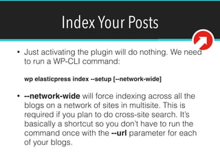 Index Your Posts
• Just activating the plugin will do nothing. We need
to run a WP-CLI command: 
 
wp elasticpress index --setup [--network-wide]!
• --network-wide will force indexing across all the
blogs on a network of sites in multisite. This is
required if you plan to do cross-site search. It’s
basically a shortcut so you don’t have to run the
command once with the --url parameter for each
of your blogs.
 