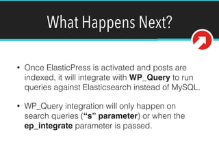 What Happens Next?
• Once ElasticPress is activated and posts are
indexed, it will integrate with WP_Query to run
queries against Elasticsearch instead of MySQL.
• WP_Query integration will only happen on
search queries (“s” parameter) or when the
ep_integrate parameter is passed.
 