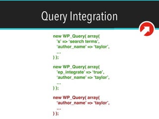 Query Integration
new WP_Query( array( 
’s’ => ‘search terms’, 
‘author_name’ => ‘taylor’, 
… 
) );!
new WP_Query( array( 
’ep_integrate’ => ‘true’, 
‘author_name’ => ‘taylor’, 
… 
) );!
new WP_Query( array( 
‘author_name’ => ‘taylor’, 
… 
) );
 