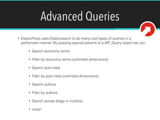 Advanced Queries
• ElasticPress uses Elasticsearch to do many cool types of queries in a
performant manner. By passing special params to a WP_Query object we can:
• Search taxonomy terms
• Filter by taxonomy terms (unlimited dimensions)
• Search post meta
• Filter by post meta (unlimited dimensions)
• Search authors
• Filter by authors
• Search across blogs in multisite
• more!
 