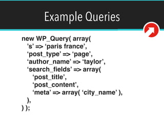 Example Queries
new WP_Query( array( 
’s’ => ‘paris france’, 
‘post_type’ => ‘page’, 
‘author_name’ => ‘taylor’, 
‘search_ﬁelds’ => array( 
‘post_title’, 
‘post_content’, 
‘meta’ => array( ‘city_name’ ), 
), 
) );
 