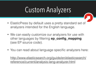 Custom Analyzers
• ElasticPress by default uses a pretty standard set of
analyzers intended for the English language.
• We can easily customize our analyzers for use with
other languages by ﬁltering ep_conﬁg_mapping
(see EP source code).!
• You can read about language speciﬁc analyzers here: 
 
http://www.elasticsearch.org/guide/en/elasticsearch/
reference/current/analysis-lang-analyzer.html
 