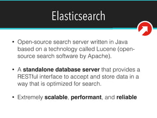 Elasticsearch
• Open-source search server written in Java
based on a technology called Lucene (open-
source search software by Apache).
• A standalone database server that provides a
RESTful interface to accept and store data in a
way that is optimized for search.
• Extremely scalable, performant, and reliable
 