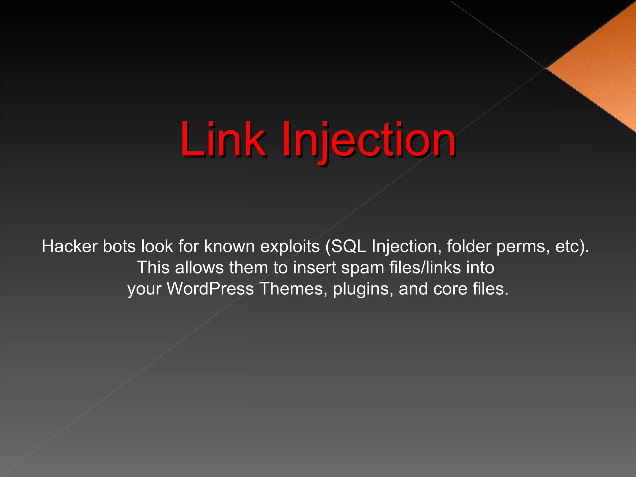 Link Injection

Hacker bots look for known exploits (SQL Injection, folder perms, etc).
           This allows them to insert spam files/links into
          your WordPress Themes, plugins, and core files.
 