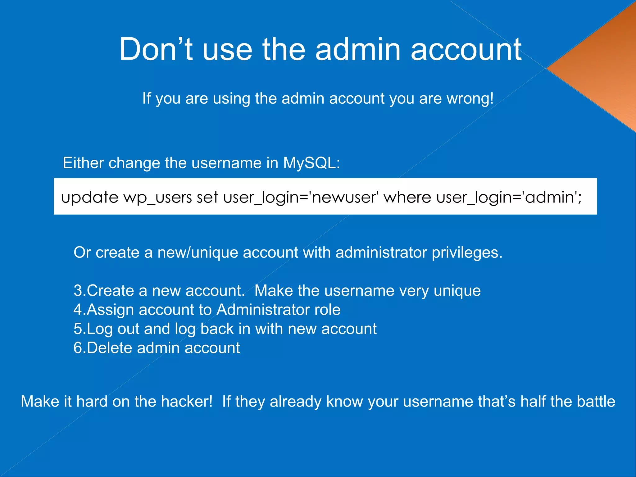Don’t use the admin account
                 If you are using the admin account you are wrong!



     Either change the username in MySQL:

     update wp_users set user_login='newuser' where user_login='admin';


       Or create a new/unique account with administrator privileges.

       3.Create a new account. Make the username very unique
       4.Assign account to Administrator role
       5.Log out and log back in with new account
       6.Delete admin account


Make it hard on the hacker! If they already know your username that’s half the battle
 