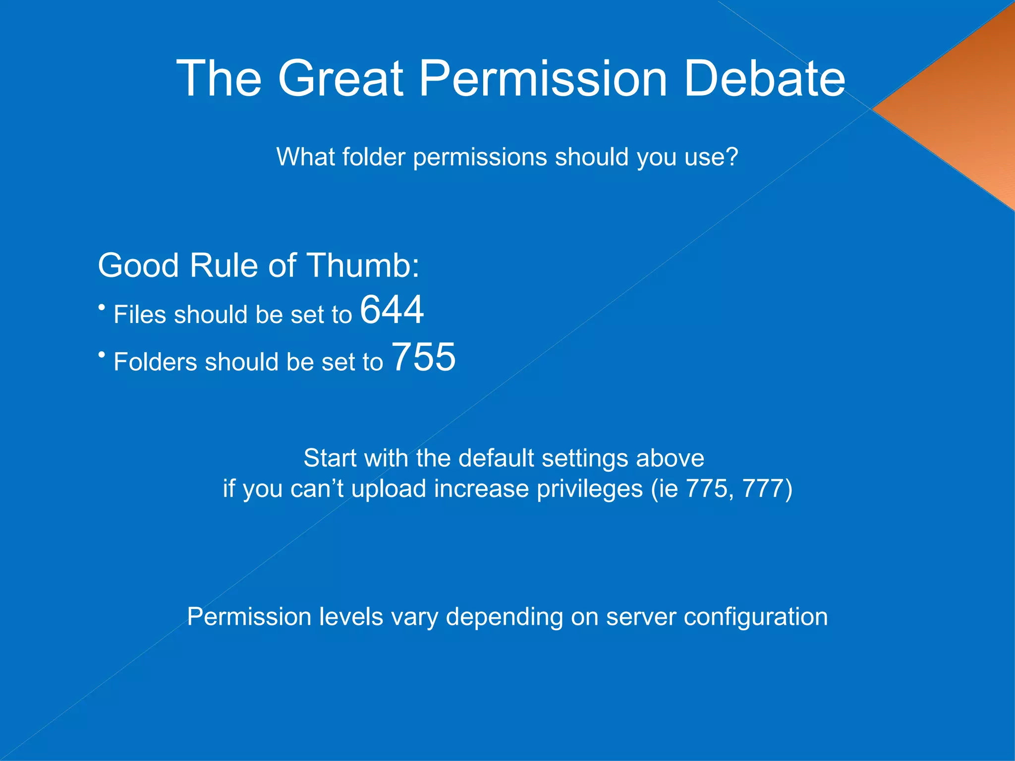 The Great Permission Debate
               What folder permissions should you use?



Good Rule of Thumb:
• Files should be set to 644
• Folders should be set to 755



                  Start with the default settings above
          if you can’t upload increase privileges (ie 775, 777)




       Permission levels vary depending on server configuration
 