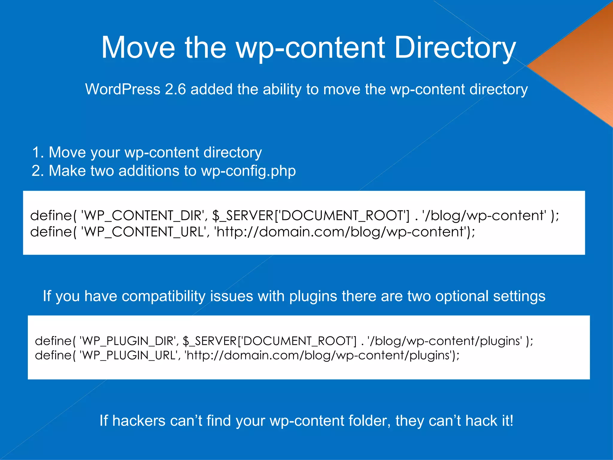 Move the wp-content Directory
        WordPress 2.6 added the ability to move the wp-content directory



1. Move your wp-content directory
2. Make two additions to wp-config.php

define( 'WP_CONTENT_DIR', $_SERVER['DOCUMENT_ROOT'] . '/blog/wp-content' );
define( 'WP_CONTENT_URL', 'http://domain.com/blog/wp-content');



 If you have compatibility issues with plugins there are two optional settings

define( 'WP_PLUGIN_DIR', $_SERVER['DOCUMENT_ROOT'] . '/blog/wp-content/plugins' );
define( 'WP_PLUGIN_URL', 'http://domain.com/blog/wp-content/plugins');




          If hackers can’t find your wp-content folder, they can’t hack it!
 