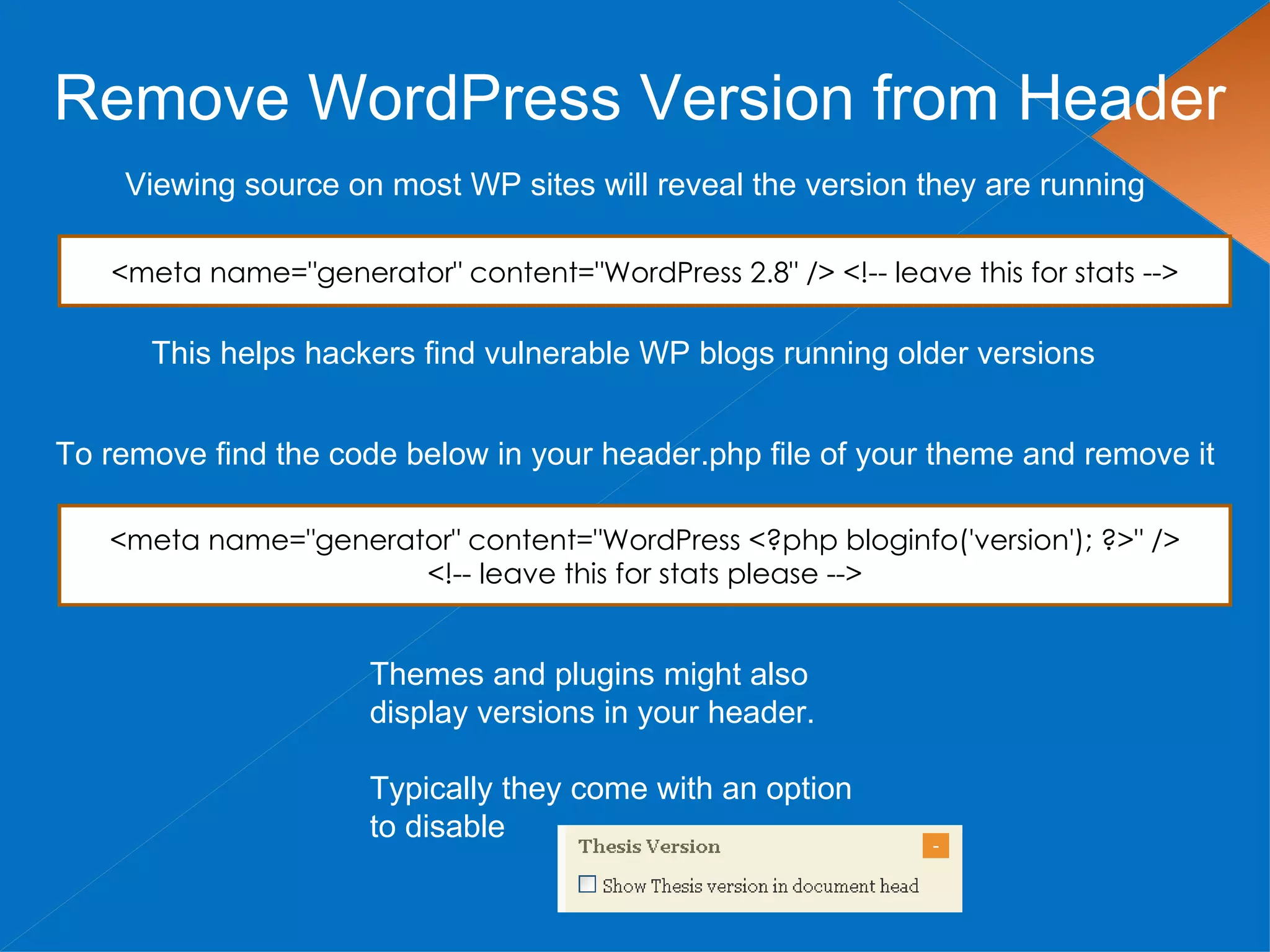 Remove WordPress Version from Header
    Viewing source on most WP sites will reveal the version they are running

   <meta name="generator" content="WordPress 2.8" /> <!-- leave this for stats -->

      This helps hackers find vulnerable WP blogs running older versions


To remove find the code below in your header.php file of your theme and remove it

   <meta name="generator" content="WordPress <?php bloginfo('version'); ?>" />
                      <!-- leave this for stats please -->


                      Themes and plugins might also
                      display versions in your header.

                      Typically they come with an option
                      to disable
 