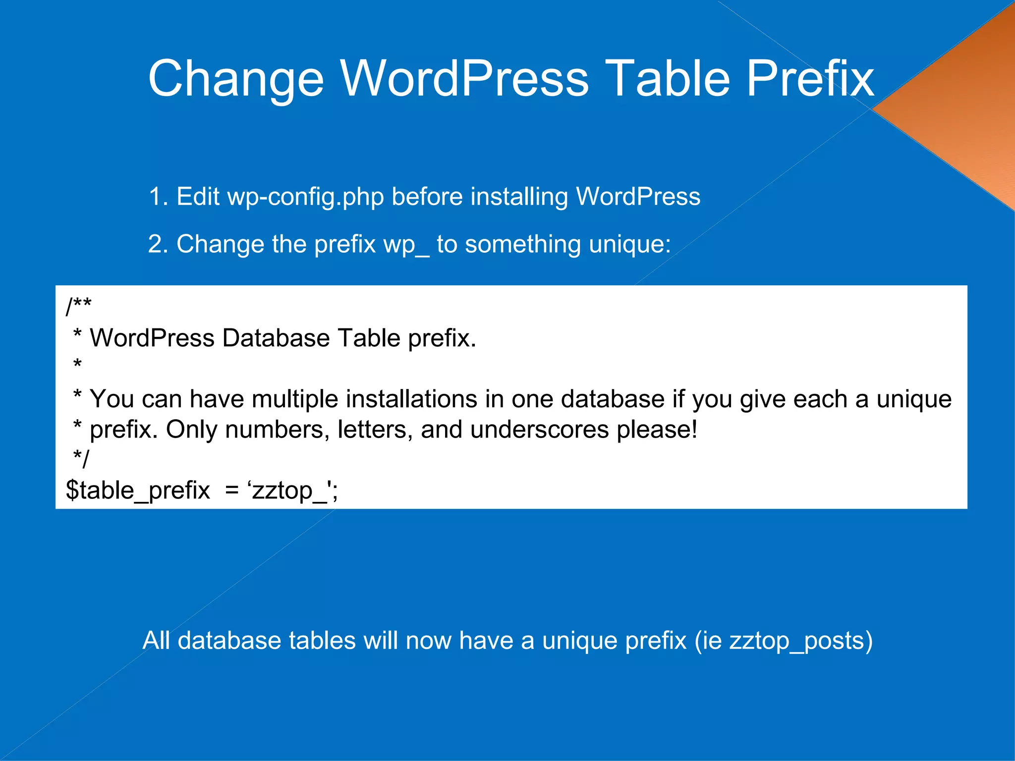 Change WordPress Table Prefix

       1. Edit wp-config.php before installing WordPress
       2. Change the prefix wp_ to something unique:

/**
 * WordPress Database Table prefix.
 *
 * You can have multiple installations in one database if you give each a unique
 * prefix. Only numbers, letters, and underscores please!
 */
$table_prefix = ‘zztop_';




      All database tables will now have a unique prefix (ie zztop_posts)
 