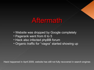 Aftermath
         • Website was dropped by Google completely
         • Pagerank went from 6 to 5
         • Hack also infected phpBB forum
         • Organic traffic for “viagra” started showing up




Hack happened in April 2009, website has still not fully recovered in search engines
 
