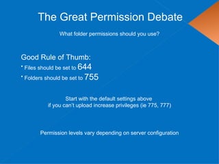 The Great Permission Debate
               What folder permissions should you use?



Good Rule of Thumb:
• Files should be set to 644
• Folders should be set to 755



                  Start with the default settings above
          if you can’t upload increase privileges (ie 775, 777)




       Permission levels vary depending on server configuration
 