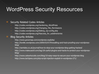 WordPress Security Resources

   Security Related Codex Articles
    ›   http://codex.wordpress.org/Hardening_WordPress
    ›   http://codex.wordpress.org/Changing_File_Permissions
    ›   http://codex.wordpress.org/Editing_wp-config.php
    ›   http://codex.wordpress.org/htaccess_for_subdirectories
   Blog Security Articles
    ›   http://www.growmap.com/wordpress-exploits/
    ›   http://lorelle.wordpress.com/2009/03/07/firewalling-and-hack-proofing-your-wordpress-
        blog/
    ›   http://semlabs.co.uk/journal/how-to-stop-your-wordpress-blog-getting-hacked/
    ›   http://www.makeuseof.com/tag/18-useful-plugins-and-hacks-to-protect-your-wordpress-
        blog/
    ›   http://www.catswhocode.com/blog/10-easy-ways-to-secure-your-wordpress-blog
    ›   http://www.techjaws.com/php-script-injection-exploit-in-wordpress-271/
 