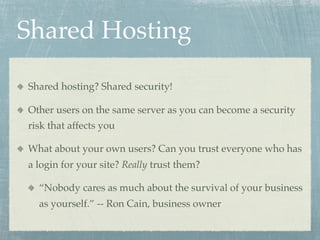 Shared Hosting

Shared hosting? Shared security!

Other users on the same server as you can become a security
risk that affects you

What about your own users? Can you trust everyone who has
a login for your site? Really trust them?

  “Nobody cares as much about the survival of your business
  as yourself.” -- Ron Cain, business owner
 