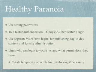 Healthy Paranoia!
Use strong passwords

Two-factor authentication -- Google Authenticator plugin

Use separate WordPress logins for publishing day-to-day
content and for site administration

Limit who can login to your site, and what permissions they
have

  Create temporary accounts for developers, if necessary
 