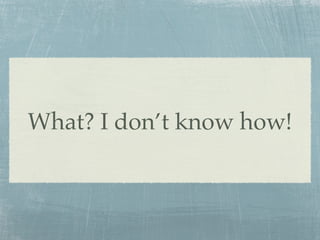 What? I don’t know how!
 