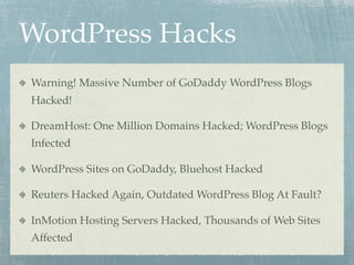 WordPress Hacks
Warning! Massive Number of GoDaddy WordPress Blogs
Hacked!

DreamHost: One Million Domains Hacked; WordPress Blogs
Infected

WordPress Sites on GoDaddy, Bluehost Hacked

Reuters Hacked Again, Outdated WordPress Blog At Fault?

InMotion Hosting Servers Hacked, Thousands of Web Sites
Affected
 
