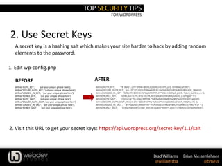 FOR WORDPRESS
2. Use Secret Keys
define('AUTH_KEY', 'put your unique phrase here');
define('SECURE_AUTH_KEY', 'put your unique phrase here');
define('LOGGED_IN_KEY', 'put your unique phrase here');
define('NONCE_KEY', 'put your unique phrase here');
define('AUTH_SALT', 'put your unique phrase here');
define('SECURE_AUTH_SALT', 'put your unique phrase here');
define('LOGGED_IN_SALT', 'put your unique phrase here');
define('NONCE_SALT', 'put your unique phrase here');
1. Edit wp-config.php
A secret key is a hashing salt which makes your site harder to hack by adding random
elements to the password.
2. Visit this URL to get your secret keys: https://api.wordpress.org/secret-key/1.1/salt
BEFORE
define('AUTH_KEY', '*8`:Balq!`,-j.JTl~sP%&>@ON,t(}S6)IG|nG1JIfY(,y=][-3$!N6be]-af|BD');
define('SECURE_AUTH_KEY', 'q+i-|3S~d?];6$[$!ZOXbw6c]0 !k/,UxOod>fqV!sWCkvBihF2#hI=CDt_}WaH1');
define('LOGGED_IN_KEY', 'D/QoRf{=&OC=CrT/^Zq}M9MPT&49^O}G+m2L{ItpX_jh(-I&-?pkeC_SaF0nw;m+');
define('NONCE_KEY', 'oJo8C&sc+ C7Yc,W1v o5}.FR,Zk!J<]vaCa%2D9nj8otj5z8UnJ_q.Q!hgpQ*-H');
define('AUTH_SALT', 'r>O/;U|xg~I5v.u(Nq+JMfYHk.*[p8!baAsb1DKa8.0}q/@V5snU1hV2eR!|whmt');
define('SECURE_AUTH_SALT', '3s1|cIj d7y<?]Z1n# i1^FQ *L(Kax)Y%r(mp[DUX.1a3!jv(;P_H6Q7|y.!7|-');
define('LOGGED_IN_SALT', '`@>+QdZhD!|AKk09*mr~-F]/F39Sxjl31FX8uw+wxUYI;U{NWx|y|+bKJ*4`uF`*');
define('NONCE_SALT', 'O+#iqcPw#]O4TcC%Kz_DAf:mK!Zy@Zt*Kmm^C25U|T!|?ldOf/l1TZ6Tw$9y[M/6');
AFTER
 
