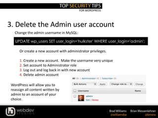 FOR WORDPRESS
3. Delete the Admin user account
UPDATE wp_users SET user_login='hulkster' WHERE user_login='admin';
Change the admin username in MySQL:
Or create a new account with administrator privileges.
1. Create a new account. Make the username very unique
2. Set account to Administrator role
3. Log out and log back in with new account
4. Delete admin account
WordPress will allow you to
reassign all content written by
admin to an account of your
choice.
 